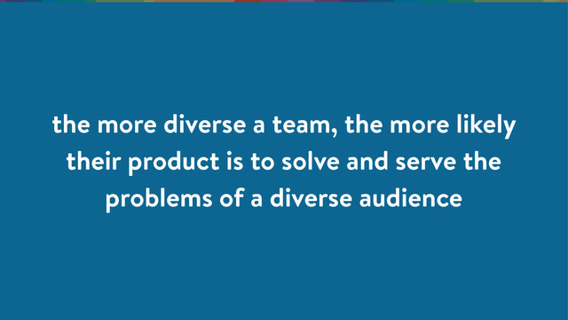 the more diverse a team, the more likely
their product is to solve and serve the
problems of a diverse audience
