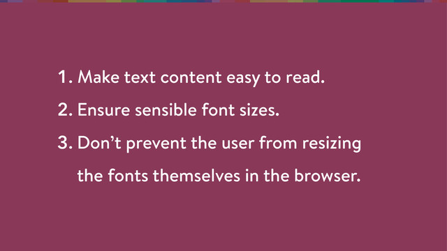 1. Make text content easy to read.
2. Ensure sensible font sizes.
3. Don’t prevent the user from resizing 
the fonts themselves in the browser.
