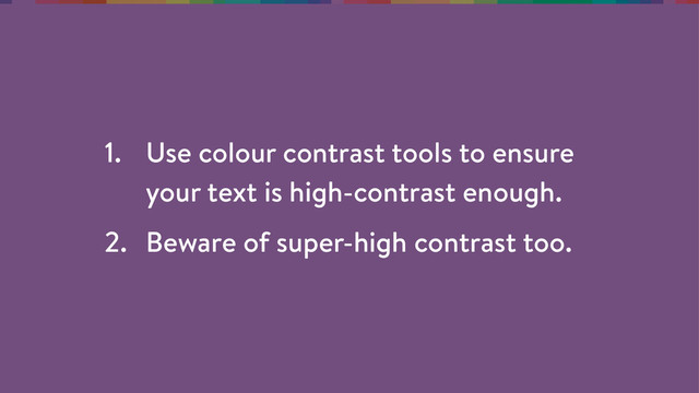 1. Use colour contrast tools to ensure
your text is high-contrast enough.
2. Beware of super-high contrast too.
