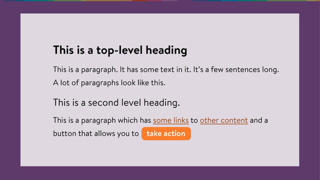 This is a top-level heading
This is a paragraph. It has some text in it. It’s a few sentences long.
A lot of paragraphs look like this.
This is a second level heading.
This is a paragraph which has some links to other content and a
button that allows you to take action
