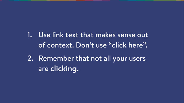 1. Use link text that makes sense out
of context. Don’t use “click here”.
2. Remember that not all your users
are clicking.
