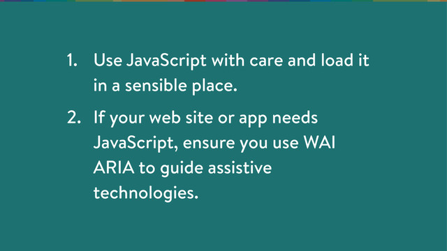 1. Use JavaScript with care and load it
in a sensible place.
2. If your web site or app needs
JavaScript, ensure you use WAI
ARIA to guide assistive
technologies.
