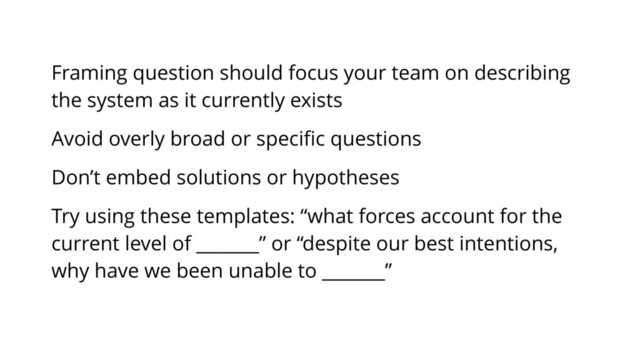 Framing question should focus your team on describing
the system as it currently exists
Avoid overly broad or speciﬁc questions
Don’t embed solutions or hypotheses
Try using these templates: “what forces account for the
current level of _______” or “despite our best intentions,
why have we been unable to _______”
