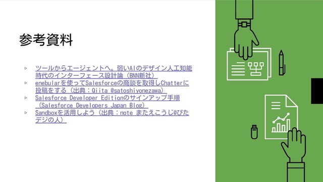 参考資料
▹ ツールからエージェントへ。弱いAIのデザイン人工知能
時代のインターフェース設計論（BNN新社）
▹ enebularを使ってSalesforceの商談を取得しChatterに
投稿をする（出典：Qiita @satoshiyonezawa）
▹ Salesforce Developer Editionのサインアップ手順
（Salesforce Developers Japan Blog）
▹ Sandboxを活用しよう（出典：note またえこうじ@ぴた
デジの人）
