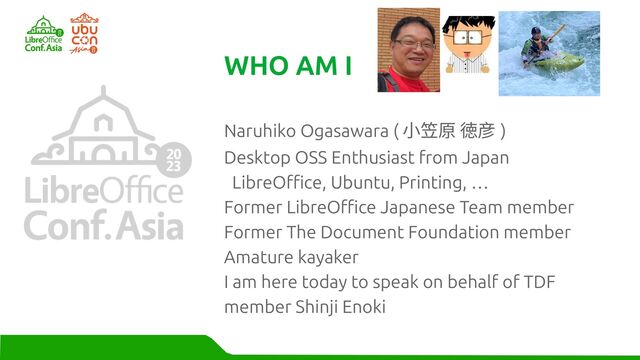 Naruhiko Ogasawara ( 小笠原 徳彦 )
Desktop OSS Enthusiast from Japan
LibreOffice, Ubuntu, Printing, …
Former LibreOffice Japanese Team member
Former The Document Foundation member
Amature kayaker
I am here today to speak on behalf of TDF
member Shinji Enoki
WHO AM I
