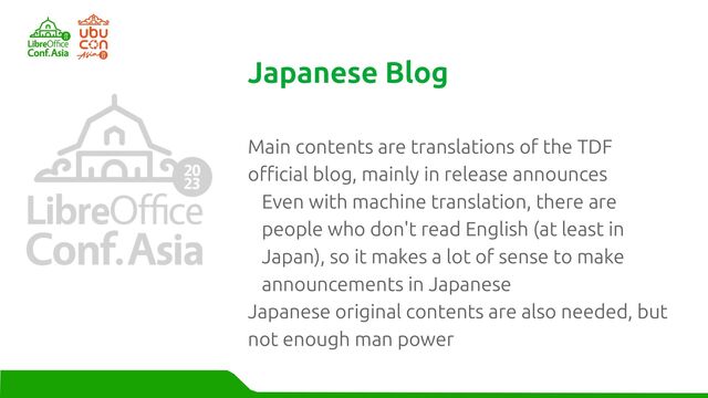 Main contents are translations of the TDF
official blog, mainly in release announces
Even with machine translation, there are
people who don't read English (at least in
Japan), so it makes a lot of sense to make
announcements in Japanese
Japanese original contents are also needed, but
not enough man power
Japanese Blog
