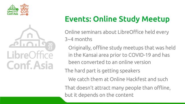 Online seminars about LibreOffice held every
3~4 months
Originally, offline study meetups that was held
in the Kansai area prior to COVID-19 and has
been converted to an online version
The hard part is getting speakers
We catch them at Online Hackfest and such
That doesn’t attract many people than offline,
but it depends on the content
Events: Online Study Meetup
