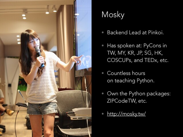 • Backend Lead at Pinkoi.
• Has spoken at: PyCons in  
TW, MY, KR, JP, SG, HK, 
COSCUPs, and TEDx, etc.
• Countless hours  
on teaching Python.
• Own the Python packages:
ZIPCodeTW, etc.
• http://mosky.tw/
Mosky
