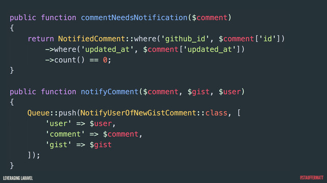 LEVERAGING LARAVEL @STAUFFERMATT
public function commentNeedsNotification($comment)
{
return NotifiedComment::where('github_id', $comment['id'])
->where('updated_at', $comment['updated_at'])
->count() == 0;
}
public function notifyComment($comment, $gist, $user)
{
Queue::push(NotifyUserOfNewGistComment::class, [
'user' => $user,
'comment' => $comment,
'gist' => $gist
]);
}
