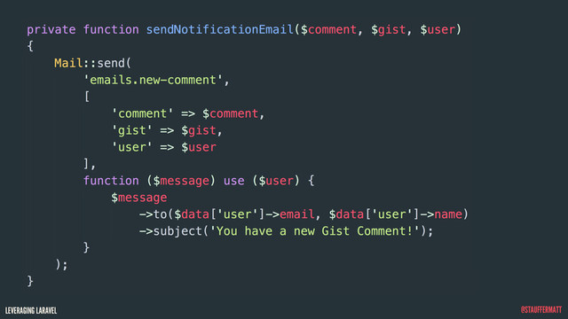LEVERAGING LARAVEL @STAUFFERMATT
private function sendNotificationEmail($comment, $gist, $user)
{
Mail::send(
'emails.new-comment',
[
'comment' => $comment,
'gist' => $gist,
'user' => $user
],
function ($message) use ($user) {
$message
->to($data['user']->email, $data['user']->name)
->subject('You have a new Gist Comment!');
}
);
}
