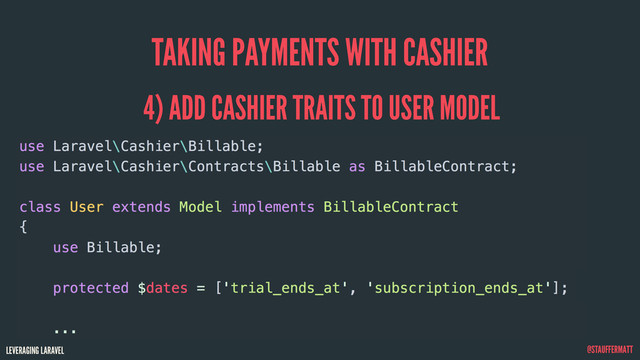 LEVERAGING LARAVEL @STAUFFERMATT
TAKING PAYMENTS WITH CASHIER
use Laravel\Cashier\Billable;
use Laravel\Cashier\Contracts\Billable as BillableContract;
class User extends Model implements BillableContract
{
use Billable;
protected $dates = ['trial_ends_at', 'subscription_ends_at'];
...
4) ADD CASHIER TRAITS TO USER MODEL
