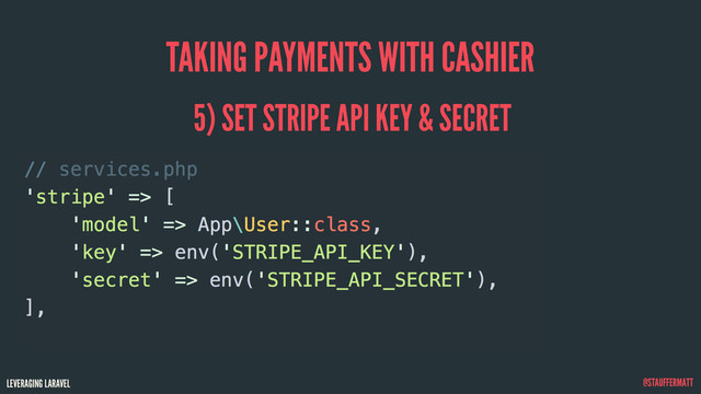 LEVERAGING LARAVEL @STAUFFERMATT
TAKING PAYMENTS WITH CASHIER
// services.php
'stripe' => [
'model' => App\User::class,
'key' => env('STRIPE_API_KEY'),
'secret' => env('STRIPE_API_SECRET'),
],
5) SET STRIPE API KEY & SECRET
