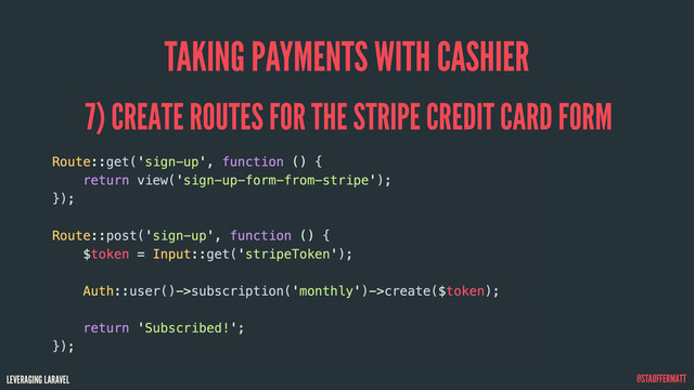 LEVERAGING LARAVEL @STAUFFERMATT
TAKING PAYMENTS WITH CASHIER
Route::get('sign-up', function () {
return view('sign-up-form-from-stripe');
});
Route::post('sign-up', function () {
$token = Input::get('stripeToken');
Auth::user()->subscription('monthly')->create($token);
return 'Subscribed!';
});
7) CREATE ROUTES FOR THE STRIPE CREDIT CARD FORM
