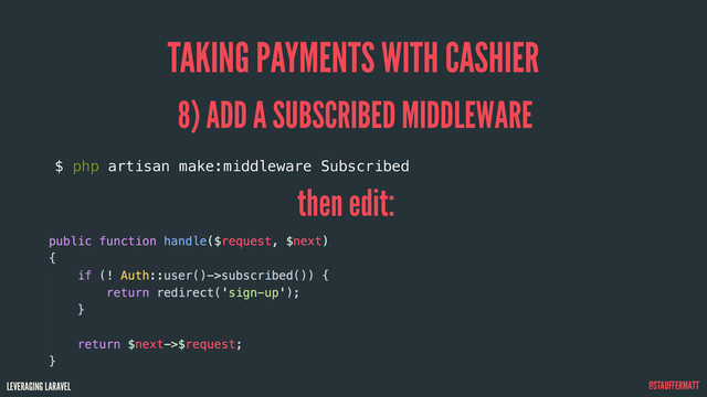 LEVERAGING LARAVEL @STAUFFERMATT
TAKING PAYMENTS WITH CASHIER
8) ADD A SUBSCRIBED MIDDLEWARE
then edit:
$ php artisan make:middleware Subscribed
public function handle($request, $next)
{
if (! Auth::user()->subscribed()) {
return redirect('sign-up');
}
return $next->$request;
}
