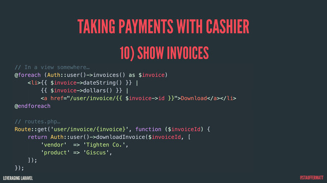 LEVERAGING LARAVEL @STAUFFERMATT
TAKING PAYMENTS WITH CASHIER
10) SHOW INVOICES
// In a view somewhere…
@foreach (Auth::user()->invoices() as $invoice)
<li>{{ $invoice->dateString() }} |
{{ $invoice->dollars() }} |
<a href="/user/invoice/{{%20$invoice->id%20}}">Download</a>
</li>
@endforeach
// routes.php…
Route::get('user/invoice/{invoice}', function ($invoiceId) {
return Auth::user()->downloadInvoice($invoiceId, [
'vendor' => 'Tighten Co.',
'product' => 'Giscus',
]);
});
