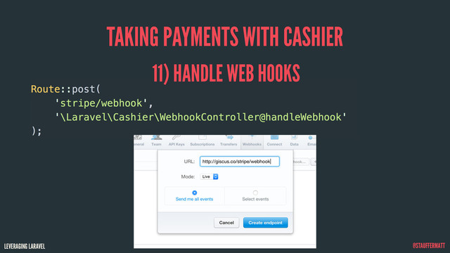 LEVERAGING LARAVEL @STAUFFERMATT
TAKING PAYMENTS WITH CASHIER
Route::post(
'stripe/webhook',
'\Laravel\Cashier\WebhookController@handleWebhook'
);
11) HANDLE WEB HOOKS
