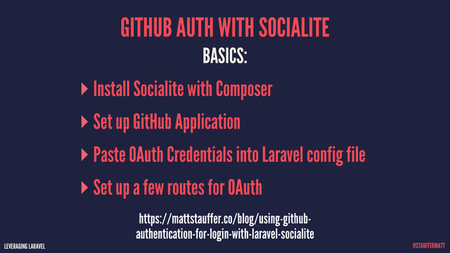 LEVERAGING LARAVEL @STAUFFERMATT
GITHUB AUTH WITH SOCIALITE
LEVERAGING LARAVEL @STAUFFERMATT
BASICS:
Install Socialite with Composer
Set up GitHub Application
Paste OAuth Credentials into Laravel config file
Set up a few routes for OAuth
https://mattstauffer.co/blog/using-github-
authentication-for-login-with-laravel-socialite
