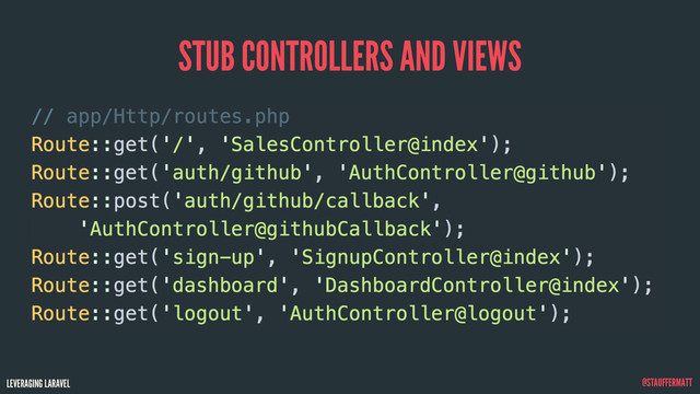 LEVERAGING LARAVEL @STAUFFERMATT
STUB CONTROLLERS AND VIEWS
// app/Http/routes.php
Route::get('/', 'SalesController@index');
Route::get('auth/github', 'AuthController@github');
Route::post('auth/github/callback',
'AuthController@githubCallback');
Route::get('sign-up', 'SignupController@index');
Route::get('dashboard', 'DashboardController@index');
Route::get('logout', 'AuthController@logout');
