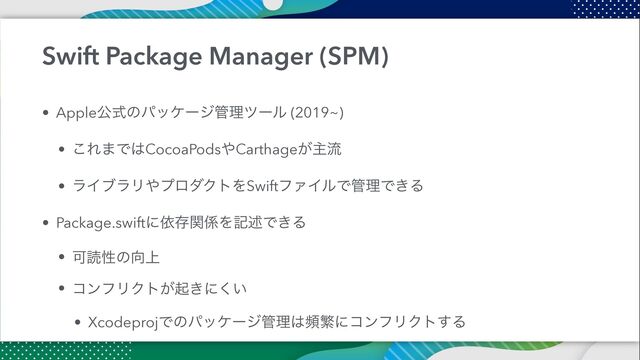 Swift Package Manager (SPM)
• Appleެࣜͷύοέʔδ؅ཧπʔϧ (2019~)


• ͜Ε·Ͱ͸CocoaPods΍Carthage͕ओྲྀ


• ϥΠϒϥϦ΍ϓϩμΫτΛSwiftϑΝΠϧͰ؅ཧͰ͖Δ


• Package.swiftʹґଘؔ܎Λهड़Ͱ͖Δ


• Մಡੑͷ޲্


• ίϯϑϦΫτ͕ى͖ʹ͍͘


• XcodeprojͰͷύοέʔδ؅ཧ͸සൟʹίϯϑϦΫτ͢Δ
