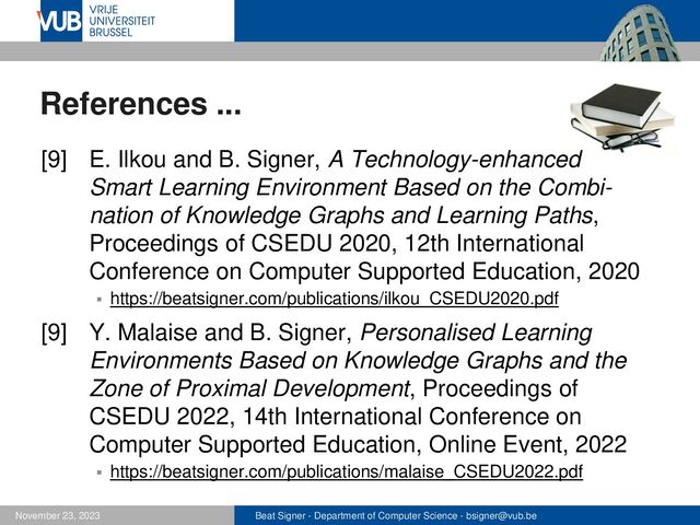 Beat Signer - Department of Computer Science - bsigner@vub.be
November 23, 2023
References ...
[9] E. Ilkou and B. Signer, A Technology-enhanced
Smart Learning Environment Based on the Combi-
nation of Knowledge Graphs and Learning Paths,
Proceedings of CSEDU 2020, 12th International
Conference on Computer Supported Education, 2020
▪ https://beatsigner.com/publications/ilkou_CSEDU2020.pdf
[9] Y. Malaise and B. Signer, Personalised Learning
Environments Based on Knowledge Graphs and the
Zone of Proximal Development, Proceedings of
CSEDU 2022, 14th International Conference on
Computer Supported Education, Online Event, 2022
▪ https://beatsigner.com/publications/malaise_CSEDU2022.pdf
