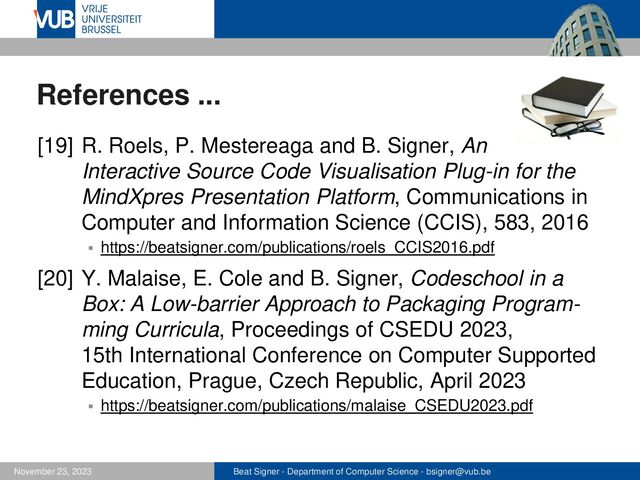 Beat Signer - Department of Computer Science - bsigner@vub.be
November 23, 2023
References ...
[19] R. Roels, P. Mestereaga and B. Signer, An
Interactive Source Code Visualisation Plug-in for the
MindXpres Presentation Platform, Communications in
Computer and Information Science (CCIS), 583, 2016
▪ https://beatsigner.com/publications/roels_CCIS2016.pdf
[20] Y. Malaise, E. Cole and B. Signer, Codeschool in a
Box: A Low-barrier Approach to Packaging Program-
ming Curricula, Proceedings of CSEDU 2023,
15th International Conference on Computer Supported
Education, Prague, Czech Republic, April 2023
▪ https://beatsigner.com/publications/malaise_CSEDU2023.pdf
