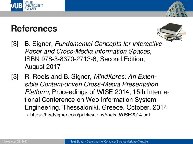 Beat Signer - Department of Computer Science - bsigner@vub.be
November 23, 2023
References
[3] B. Signer, Fundamental Concepts for Interactive
Paper and Cross-Media Information Spaces,
ISBN 978-3-8370-2713-6, Second Edition,
August 2017
[8] R. Roels and B. Signer, MindXpres: An Exten-
sible Content-driven Cross-Media Presentation
Platform, Proceedings of WISE 2014, 15th Interna-
tional Conference on Web Information System
Engineering, Thessaloniki, Greece, October, 2014
▪ https://beatsigner.com/publications/roels_WISE2014.pdf
