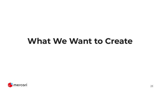 23
What We Want to Create
