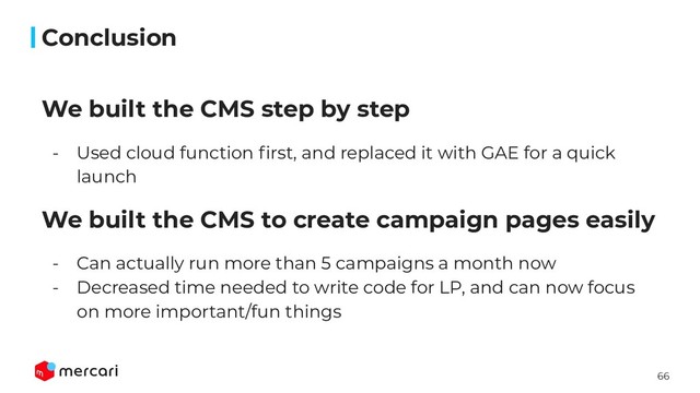 66
We built the CMS step by step
- Used cloud function ﬁrst, and replaced it with GAE for a quick
launch
We built the CMS to create campaign pages easily
- Can actually run more than 5 campaigns a month now
- Decreased time needed to write code for LP, and can now focus
on more important/fun things
Conclusion
