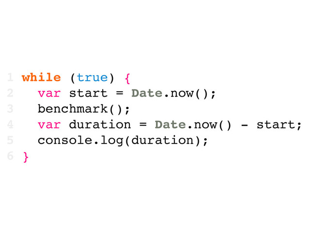 1 while (true) {
2 var start = Date.now();
3 benchmark();
4 var duration = Date.now() - start;
5 console.log(duration);
6 }
