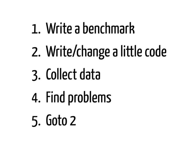 1. Write a benchmark
2. Write/change a little code
3. Collect data
4. Find problems
5. Goto 2
