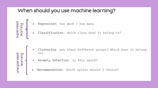When should you use machine learning?
● Regression: how much / how many
● Classification: which class does it belong to?
● Clustering: are there different groups? Which does it belong
to?
● Anomaly Detection: is this weird?
● Recommendation: which option should I choose?
supervised
learning
unsupervised
learning
