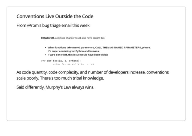 Conventions Live Outside the Code
From @rbm's bug triage email this week:
As code quantity, code complexity, and number of developers increase, conventions
scale poorly. There's too much tribal knowledge.
Said differently, Murphy's Law always wins.
