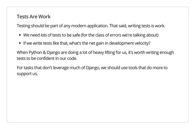 Tests Are Work
Testing should be part of any modern application. That said, writing tests is work.
We need lots of tests to be safe (for the class of errors we're talking about)
If we write tests like that, what's the net gain in development velocity?
When Python & Django are doing a lot of heavy lifting for us, it's worth writing enough
tests to be confident in our code.
For tasks that don't leverage much of Django, we should use tools that do more to
support us.
