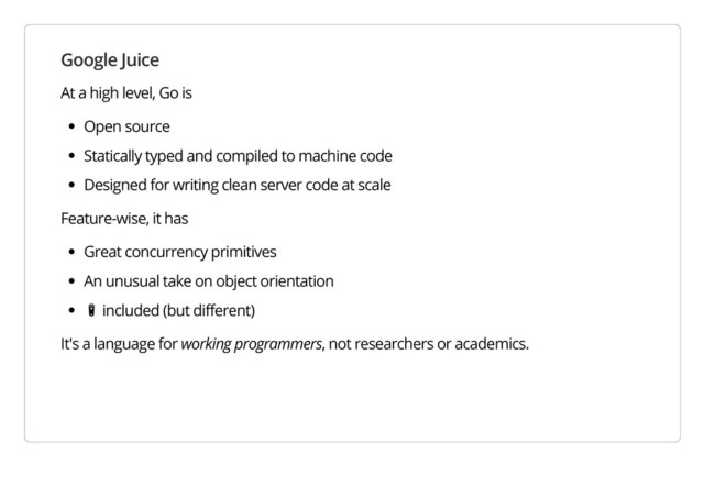 Google Juice
At a high level, Go is
Open source
Statically typed and compiled to machine code
Designed for writing clean server code at scale
Feature-wise, it has
Great concurrency primitives
An unusual take on object orientation
ὐ included (but different)
It's a language for working programmers, not researchers or academics.
