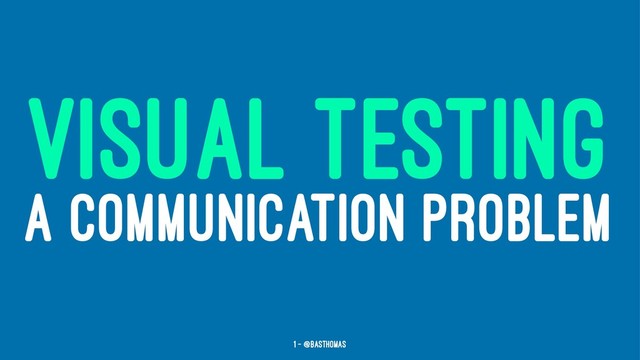VISUAL TESTING
A COMMUNICATION PROBLEM
1 — @basthomas
