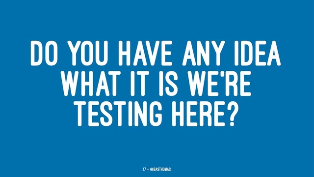 DO YOU HAVE ANY IDEA
WHAT IT IS WE'RE
TESTING HERE?
17 — @basthomas
