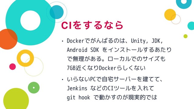 CIΛ͢ΔͳΒ
• Dockerでがんばるのは、Unity, JDK,
Android SDK をインストールするあたり
で無理がある。ローカルでのサイズも
7GB近くなりDockerらしくない
• いらないPCで自宅サーバーを建てて、 
Jenkins などのCIツールを入れて 
git hook で動かすのが現実的では
