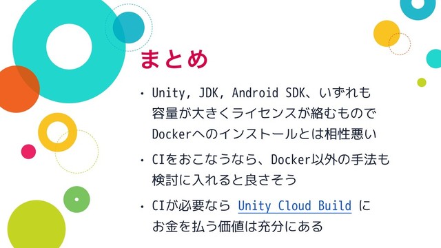 ·ͱΊ
• Unity, JDK, Android SDK、いずれも 
容量が大きくライセンスが絡むもので 
Dockerへのインストールとは相性悪い
• CIをおこなうなら、Docker以外の手法も
検討に入れると良さそう
• CIが必要なら Unity Cloud Build に 
お金を払う価値は充分にある
