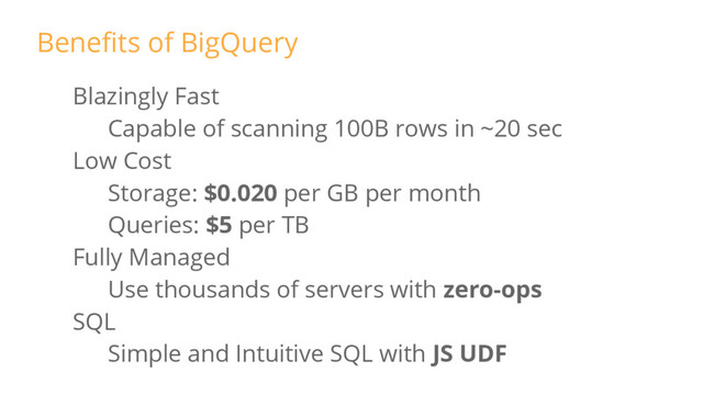 Blazingly Fast
Capable of scanning 100B rows in ~20 sec
Low Cost
Storage: $0.020 per GB per month
Queries: $5 per TB
Fully Managed
Use thousands of servers with zero-ops
SQL
Simple and Intuitive SQL with JS UDF
Benefits of BigQuery
