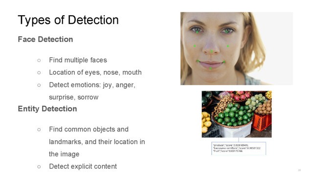 25
Types of Detection
Face Detection
○ Find multiple faces
○ Location of eyes, nose, mouth
○ Detect emotions: joy, anger,
surprise, sorrow
Entity Detection
○ Find common objects and
landmarks, and their location in
the image
○ Detect explicit content
