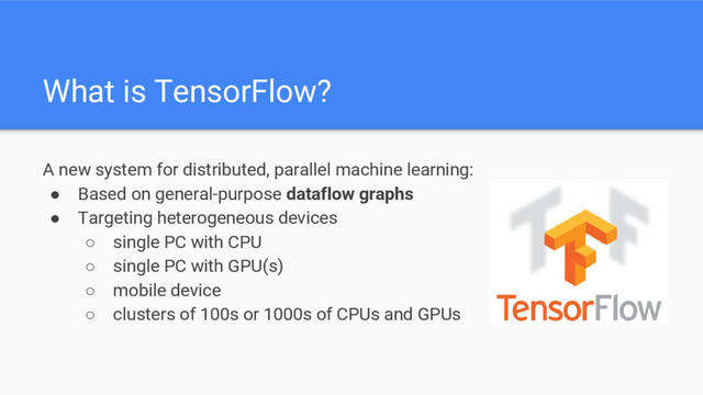 A new system for distributed, parallel machine learning:
● Based on general-purpose dataflow graphs
● Targeting heterogeneous devices
○ single PC with CPU
○ single PC with GPU(s)
○ mobile device
○ clusters of 100s or 1000s of CPUs and GPUs
What is TensorFlow?
