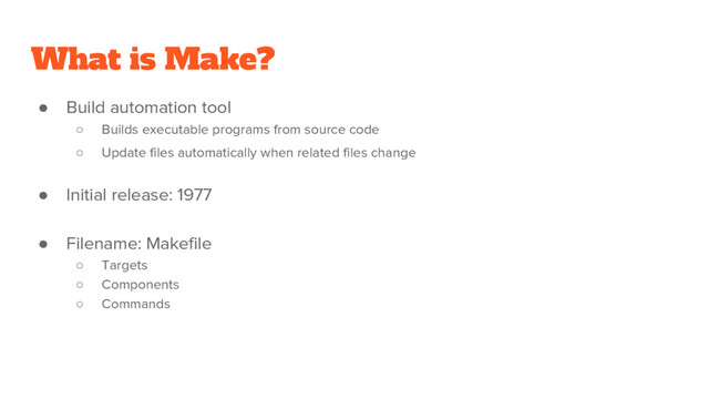 What is Make?
● Build automation tool
○ Builds executable programs from source code
○ Update files automatically when related files change
● Initial release: 1977
● Filename: Makefile
○ Targets
○ Components
○ Commands
