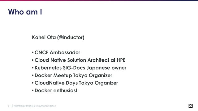 © 2020 Cloud Native Computing Foundation
3
Who am I
Kohei Ota (@inductor)
•CNCF Ambassador
•Cloud Native Solution Architect at HPE
•Kubernetes SIG-Docs Japanese owner
•Docker Meetup Tokyo Organizer
•CloudNative Days Tokyo Organizer
•Docker enthusiast
