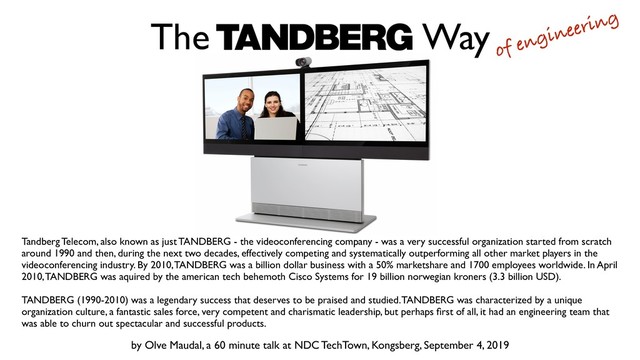 Tandberg Telecom, also known as just TANDBERG - the videoconferencing company - was a very successful organization started from scratch
around 1990 and then, during the next two decades, effectively competing and systematically outperforming all other market players in the
videoconferencing industry. By 2010, TANDBERG was a billion dollar business with a 50% marketshare and 1700 employees worldwide. In April
2010, TANDBERG was aquired by the american tech behemoth Cisco Systems for 19 billion norwegian kroners (3.3 billion USD). 
 
TANDBERG (1990-2010) was a legendary success that deserves to be praised and studied. TANDBERG was characterized by a unique
organization culture, a fantastic sales force, very competent and charismatic leadership, but perhaps ﬁrst of all, it had an engineering team that
was able to churn out spectacular and successful products.
by Olve Maudal, a 60 minute talk at NDC TechTown, Kongsberg, September 4, 2019
The Way
of engineering
