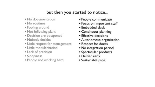 •No documentation
•No routines
•Fooling around
•Not following plans
•Decision are postponed
•Nobody decides
•Little respect for management
•Little modularization
•Lack of precision
•Sloppiness
•People not working hard
but then you started to notice...
•People communicate
•Focus on important stuff
•Embedded slack
•Continuous planning
•Effective decisions
•Autonomous organisation
•Respect for doers
•No integration period
•Spectacular products
•Deliver early
•Sustainable pace
