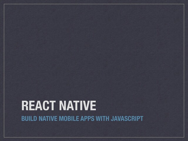 REACT NATIVE
BUILD NATIVE MOBILE APPS WITH JAVASCRIPT

