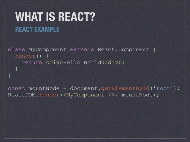 WHAT IS REACT?
class MyComponent extends React.Component {
render() {
return <div>Hello World</div>;
}
}
const mountNode = document.getElementById('root');
ReactDOM.render(, mountNode);
REACT EXAMPLE
