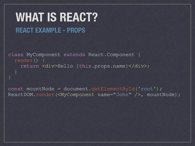 class MyComponent extends React.Component {
render() {
return <div>Hello {this.props.name}</div>;
}
}
const mountNode = document.getElementById('root');
ReactDOM.render(, mountNode);
WHAT IS REACT?
REACT EXAMPLE - PROPS
