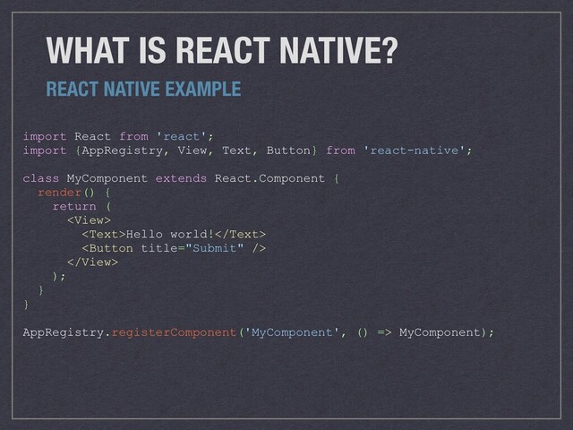 WHAT IS REACT NATIVE?
import React from 'react';
import {AppRegistry, View, Text, Button} from 'react-native';
class MyComponent extends React.Component {
render() {
return (

Hello world!


);
}
}
AppRegistry.registerComponent('MyComponent', () => MyComponent);
REACT NATIVE EXAMPLE

