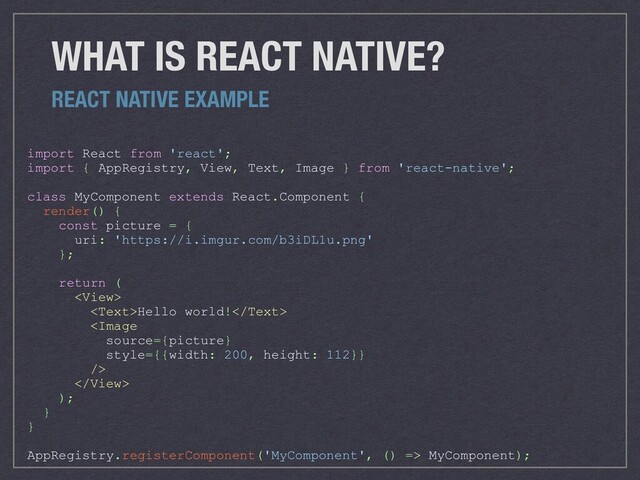 WHAT IS REACT NATIVE?
REACT NATIVE EXAMPLE
import React from 'react';
import { AppRegistry, View, Text, Image } from 'react-native';
class MyComponent extends React.Component {
render() {
const picture = {
uri: 'https://i.imgur.com/b3iDL1u.png'
};
return (

Hello world!


);
}
}
AppRegistry.registerComponent('MyComponent', () => MyComponent);
